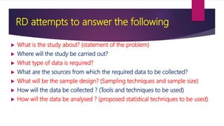 RD attempts to answer the following
 What is the study about? (statement of the problem)
 Where will the study be carried out?
 What type of data is required?
 What are the sources from which the required data to be collected?
 What will be the sample design? (Sampling techniques and sample size)
 How will the data be collected ? (Tools and techniques to be used)
 How will the data be analysed ? (proposed statistical techniques to be used)
 