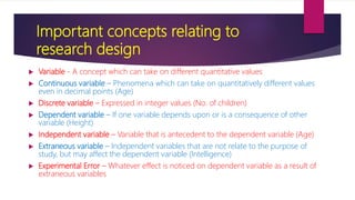 Important concepts relating to
research design
 Variable - A concept which can take on different quantitative values
 Continuous variable – Phenomena which can take on quantitatively different values
even in decimal points (Age)
 Discrete variable – Expressed in integer values (No. of children)
 Dependent variable – If one variable depends upon or is a consequence of other
variable (Height)
 Independent variable – Variable that is antecedent to the dependent variable (Age)
 Extraneous variable – Independent variables that are not relate to the purpose of
study, but may affect the dependent variable (Intelligence)
 Experimental Error – Whatever effect is noticed on dependent variable as a result of
extraneous variables
 