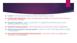  Control – minimize the influence or effect of extraneous variable
 Confounded relationship – when the dependent variable is not free from the influence
of extraneous variable
 Research hypothesis – when a predication or a hypothesised relationship is to be
tested by scientific methods
 Hypothesis-testing research – when the purpose is to be test a research hypothesis
 Experimental hypothesis-testing research – research in which the independent variable
is manipulated
 Non-experimental hypothesis-testing research – research in which an independent
variable is not manipulated
 