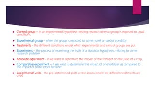  Control group – in an experimental hypothesis-testing research when a group is exposed to usual
conditions
 Experimental group – when the group is exposed to some novel or special condition
 Treatments - the different conditions under which experimental and control groups are put
 Experiments – the process of examining the truth of a statistical hypothesis, relating to some
research problem
 Absolute experiment – if we want to determine the impact of the fertilizer on the yield of a crop
 Comparative experiment – if we want to determine the impact of one fertilizer as compared to
the impact of some other fertilizer
 Experimental units – the pre-determined plots or the blocks where the different treatments are
used
 