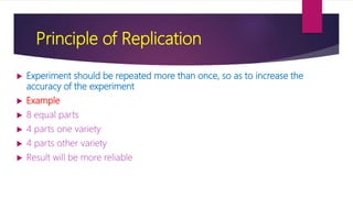 Principle of Replication
 Experiment should be repeated more than once, so as to increase the
accuracy of the experiment
 Example
 8 equal parts
 4 parts one variety
 4 parts other variety
 Result will be more reliable
 