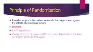 Principle of Randomisation
 Provides for protection, when we conduct an experiment, against
the effects of extraneous factors
 Example
 8 – 10 equal parts
 Variety of rice to be grown indifferent parts of the field on the basis
of random sampling techniques
 