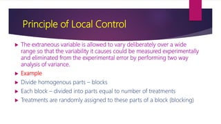 Principle of Local Control
 The extraneous variable is allowed to vary deliberately over a wide
range so that the variability it causes could be measured experimentally
and eliminated from the experimental error by performing two way
analysis of variance.
 Example
 Divide homogenous parts – blocks
 Each block – divided into parts equal to number of treatments
 Treatments are randomly assigned to these parts of a block (blocking)
 