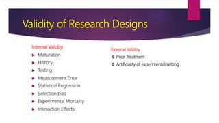 Validity of Research Designs
Internal Validity
 Maturation
 History
 Testing
 Measurement Error
 Statistical Regression
 Selection bias
 Experimental Mortality
 Interaction Effects
External Validity
 Prior Treatment
 Artificiality of experimental setting
 