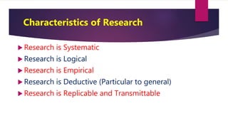 Characteristics of Research
 Research is Systematic
 Research is Logical
 Research is Empirical
 Research is Deductive (Particular to general)
 Research is Replicable and Transmittable
 