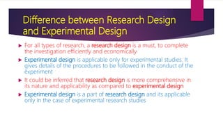 Difference between Research Design
and Experimental Design
 For all types of research, a research design is a must, to complete
the investigation efficiently and economically
 Experimental design is applicable only for experimental studies. It
gives details of the procedures to be followed in the conduct of the
experiment
 It could be inferred that research design is more comprehensive in
its nature and applicability as compared to experimental design
 Experimental design is a part of research design and its applicable
only in the case of experimental research studies
 