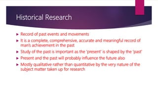 Historical Research
 Record of past events and movements
 It is a complete, comprehensive, accurate and meaningful record of
man’s achievement in the past
 Study of the past is important as the ‘present’ is shaped by the ‘past’
 Present and the past will probably influence the future also
 Mostly qualitative rather than quantitative by the very nature of the
subject matter taken up for research
 