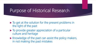 Purpose of Historical Research
 To get at the solution for the present problems in
the light of the past
 To provide greater appreciation of a particular
culture and heritage
 Knowledge of the past can assist the policy makers,
in not making the past mistakes
 