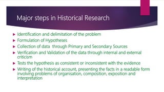 Major steps in Historical Research
 Identification and delimitation of the problem
 Formulation of Hypotheses
 Collection of data through Primary and Secondary Sources
 Verification and Validation of the data through internal and external
criticism
 Tests the hypothesis as consistent or inconsistent with the evidence
 Writing of the historical account, presenting the facts in a readable form
involving problems of organisation, composition, exposition and
interpretation
 