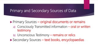 Primary and Secondary Sources of Data
 Primary Sources – original documents or remains
a) Consciously Transmitted information – oral or written
testimony
b) Unconscious Testimony – remains or relics
 Secondary Sources – text books, encyclopaedias
 