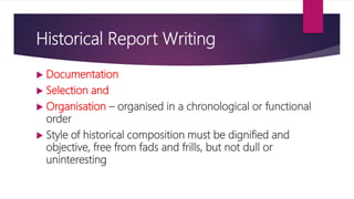 Historical Report Writing
 Documentation
 Selection and
 Organisation – organised in a chronological or functional
order
 Style of historical composition must be dignified and
objective, free from fads and frills, but not dull or
uninteresting
 