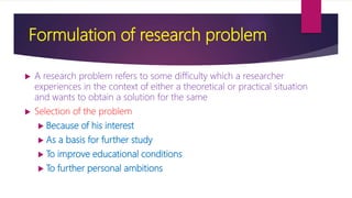 Formulation of research problem
 A research problem refers to some difficulty which a researcher
experiences in the context of either a theoretical or practical situation
and wants to obtain a solution for the same
 Selection of the problem
 Because of his interest
 As a basis for further study
 To improve educational conditions
 To further personal ambitions
 