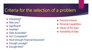 Criteria for the selection of a problem
 Interesting?
 New one?
 Significant?
 Feasible?
 Data Accessible?
 Am I Competent?
 Have enough Financial resources?
 Enough courage?
 Enough time?
 Personal interest
 Personal Capabilities
 Values of the topic
 Availability of data
 