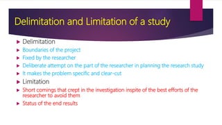 Delimitation and Limitation of a study
 Delimitation
 Boundaries of the project
 Fixed by the researcher
 Deliberate attempt on the part of the researcher in planning the research study
 It makes the problem specific and clear-cut
 Limitation
 Short comings that crept in the investigation inspite of the best efforts of the
researcher to avoid them
 Status of the end results
 
