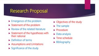 Research Proposal
 Objectives of the study
 The sample
 Procedure
 Data analysis
 Time schedule
 Bibliography
 Emergence of the problem
 Statement of the problem
 Review of the related literature
 Statement of the hypotheses with
their rational
 Definition of terms
 Assumptions and Limitations
 Significance of the study
 