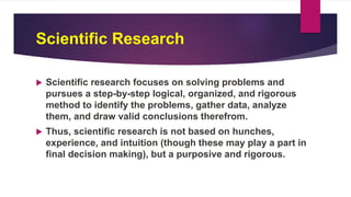 Scientific Research
 Scientific research focuses on solving problems and
pursues a step-by-step logical, organized, and rigorous
method to identify the problems, gather data, analyze
them, and draw valid conclusions therefrom.
 Thus, scientific research is not based on hunches,
experience, and intuition (though these may play a part in
final decision making), but a purposive and rigorous.
 