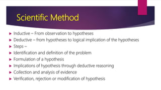 Scientific Method
 Inductive – From observation to hypotheses
 Deductive – from hypotheses to logical implication of the hypotheses
 Steps –
 Identification and definition of the problem
 Formulation of a hypothesis
 Implications of hypothesis through deductive reasoning
 Collection and analysis of evidence
 Verification, rejection or modification of hypothesis
 