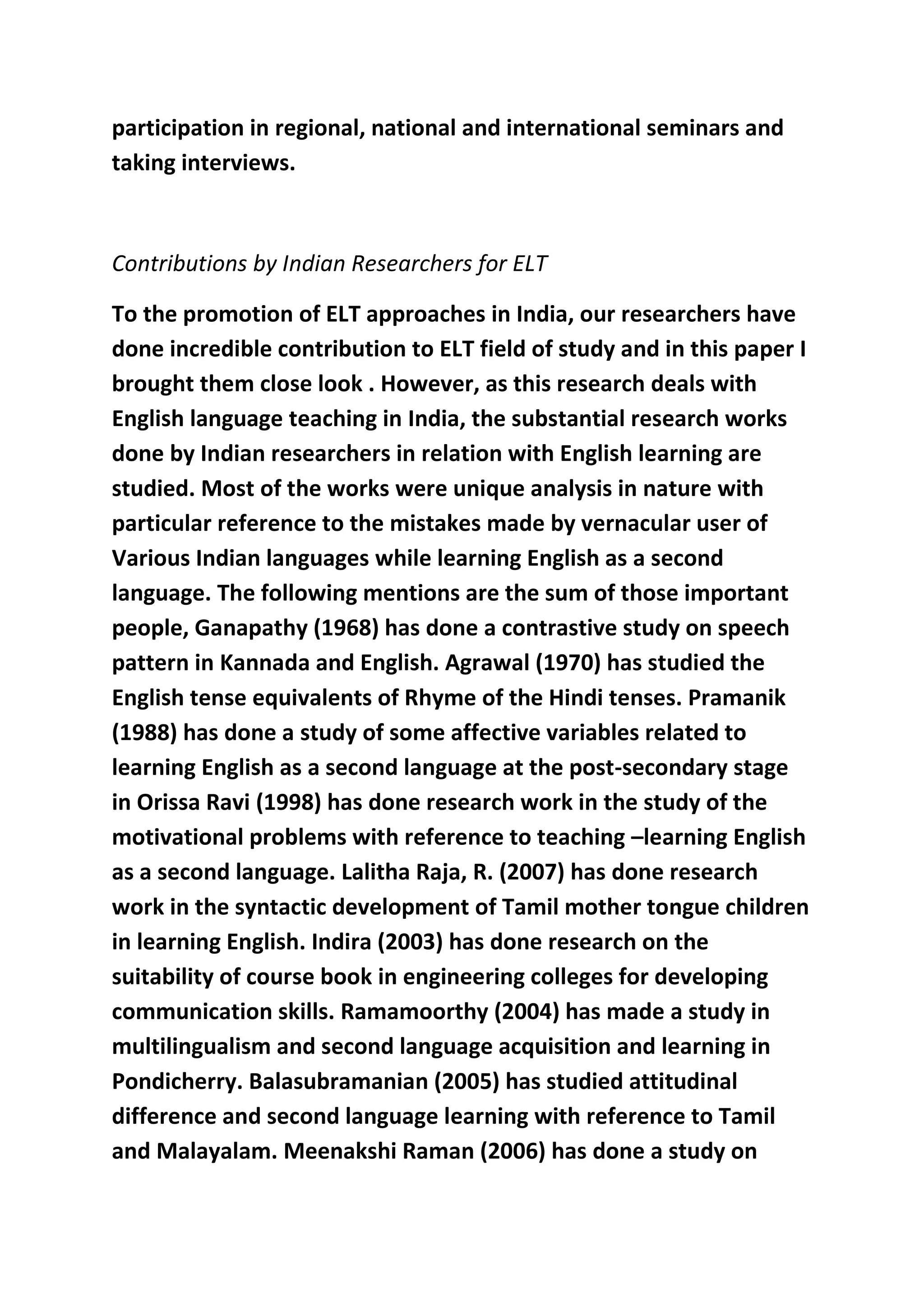participation in regional, national and international seminars and 
taking interviews. 
Contributions by Indian Researchers for ELT 
To the promotion of ELT approaches in India, our researchers have 
done incredible contribution to ELT field of study and in this paper I 
brought them close look . However, as this research deals with 
English language teaching in India, the substantial research works 
done by Indian researchers in relation with English learning are 
studied. Most of the works were unique analysis in nature with 
particular reference to the mistakes made by vernacular user of 
Various Indian languages while learning English as a second 
language. The following mentions are the sum of those important 
people, Ganapathy (1968) has done a contrastive study on speech 
pattern in Kannada and English. Agrawal (1970) has studied the 
English tense equivalents of Rhyme of the Hindi tenses. Pramanik 
(1988) has done a study of some affective variables related to 
learning English as a second language at the post-secondary stage 
in Orissa Ravi (1998) has done research work in the study of the 
motivational problems with reference to teaching –learning English 
as a second language. Lalitha Raja, R. (2007) has done research 
work in the syntactic development of Tamil mother tongue children 
in learning English. Indira (2003) has done research on the 
suitability of course book in engineering colleges for developing 
communication skills. Ramamoorthy (2004) has made a study in 
multilingualism and second language acquisition and learning in 
Pondicherry. Balasubramanian (2005) has studied attitudinal 
difference and second language learning with reference to Tamil 
and Malayalam. Meenakshi Raman (2006) has done a study on 
 