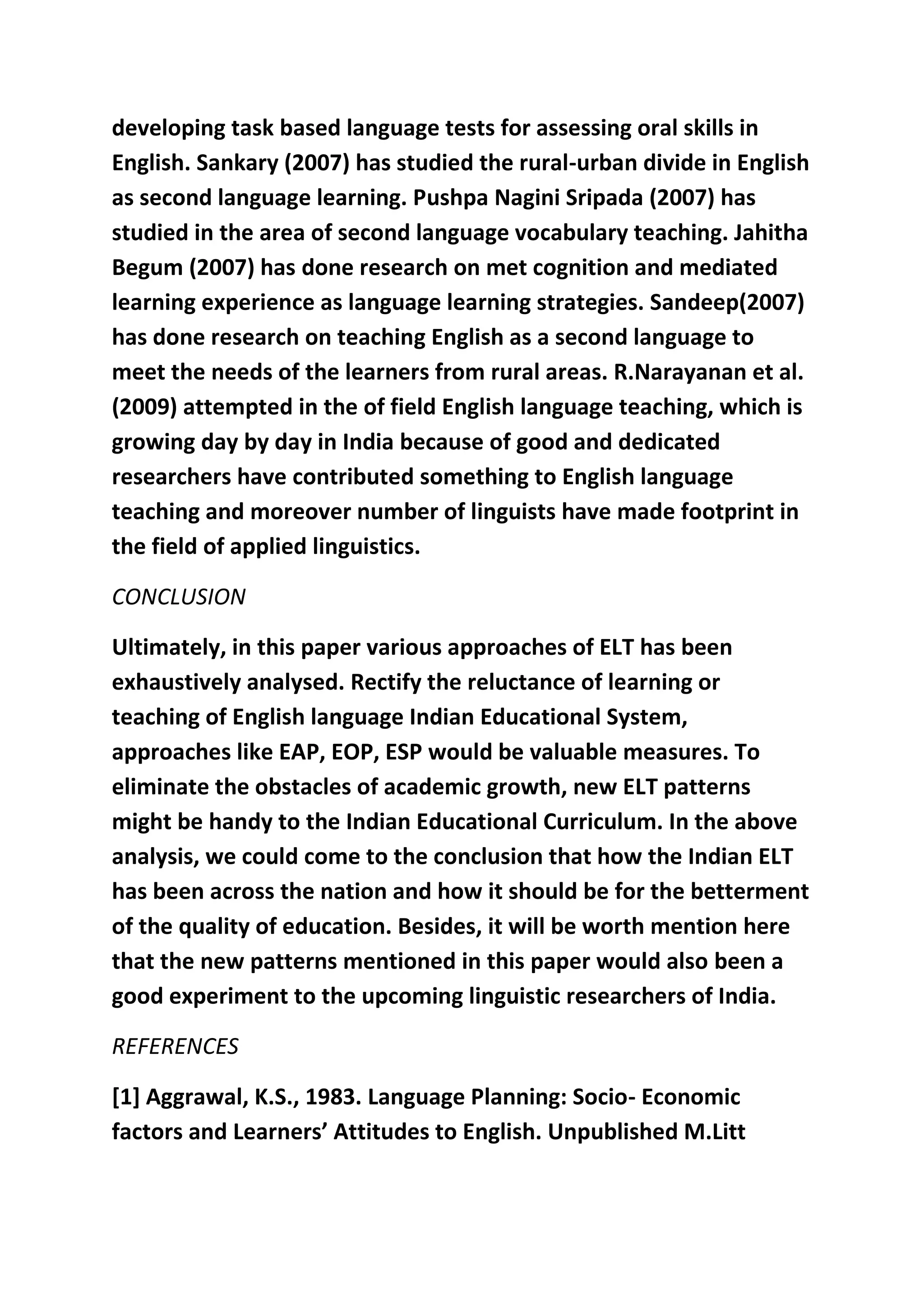 developing task based language tests for assessing oral skills in 
English. Sankary (2007) has studied the rural-urban divide in English 
as second language learning. Pushpa Nagini Sripada (2007) has 
studied in the area of second language vocabulary teaching. Jahitha 
Begum (2007) has done research on met cognition and mediated 
learning experience as language learning strategies. Sandeep(2007) 
has done research on teaching English as a second language to 
meet the needs of the learners from rural areas. R.Narayanan et al. 
(2009) attempted in the of field English language teaching, which is 
growing day by day in India because of good and dedicated 
researchers have contributed something to English language 
teaching and moreover number of linguists have made footprint in 
the field of applied linguistics. 
CONCLUSION 
Ultimately, in this paper various approaches of ELT has been 
exhaustively analysed. Rectify the reluctance of learning or 
teaching of English language Indian Educational System, 
approaches like EAP, EOP, ESP would be valuable measures. To 
eliminate the obstacles of academic growth, new ELT patterns 
might be handy to the Indian Educational Curriculum. In the above 
analysis, we could come to the conclusion that how the Indian ELT 
has been across the nation and how it should be for the betterment 
of the quality of education. Besides, it will be worth mention here 
that the new patterns mentioned in this paper would also been a 
good experiment to the upcoming linguistic researchers of India. 
REFERENCES 
[1] Aggrawal, K.S., 1983. Language Planning: Socio- Economic 
factors and Learners’ Attitudes to English. Unpublished M.Litt 
 