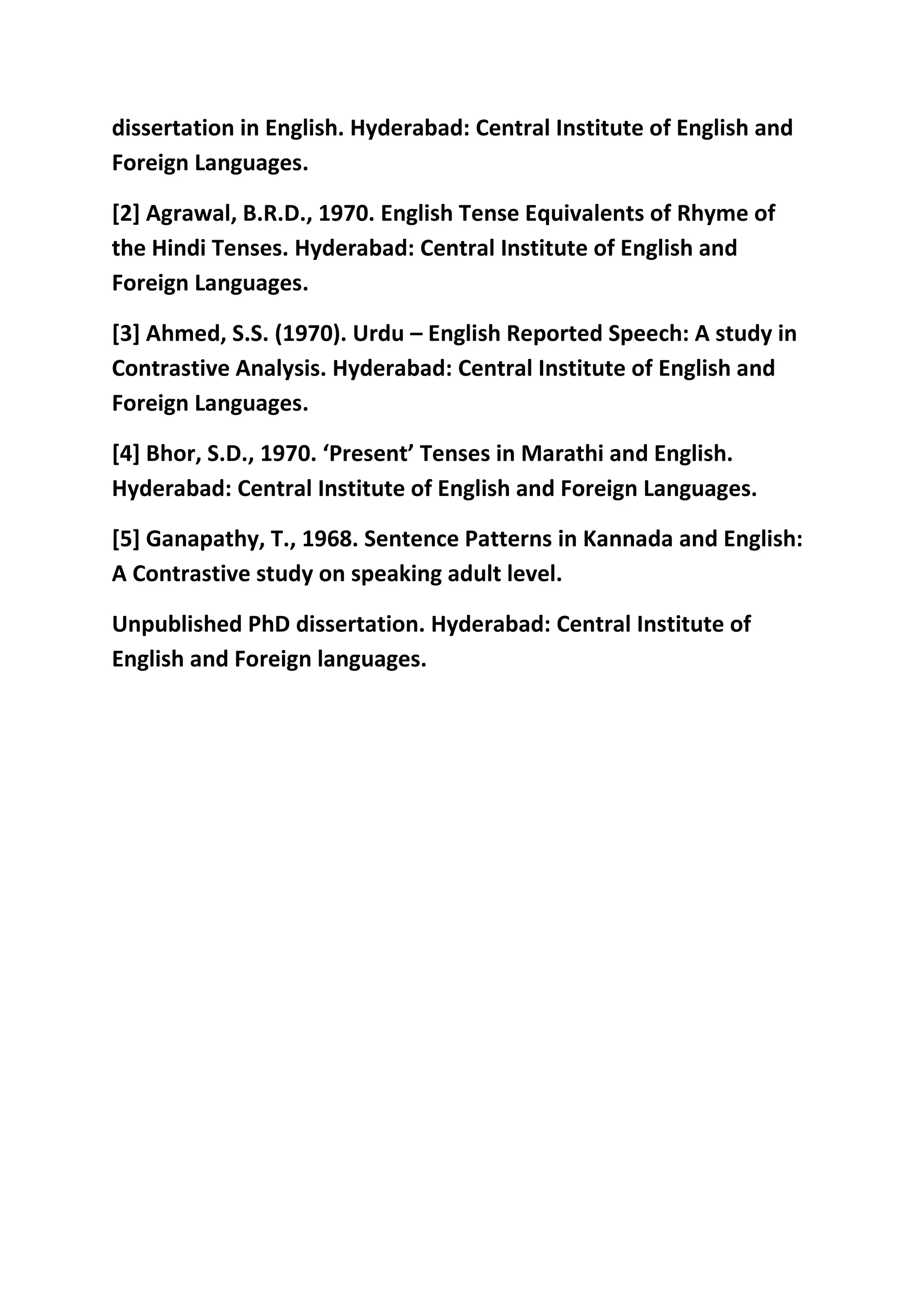 dissertation in English. Hyderabad: Central Institute of English and 
Foreign Languages. 
[2] Agrawal, B.R.D., 1970. English Tense Equivalents of Rhyme of 
the Hindi Tenses. Hyderabad: Central Institute of English and 
Foreign Languages. 
[3] Ahmed, S.S. (1970). Urdu – English Reported Speech: A study in 
Contrastive Analysis. Hyderabad: Central Institute of English and 
Foreign Languages. 
[4] Bhor, S.D., 1970. ‘Present’ Tenses in Marathi and English. 
Hyderabad: Central Institute of English and Foreign Languages. 
[5] Ganapathy, T., 1968. Sentence Patterns in Kannada and English: 
A Contrastive study on speaking adult level. 
Unpublished PhD dissertation. Hyderabad: Central Institute of 
English and Foreign languages. 
