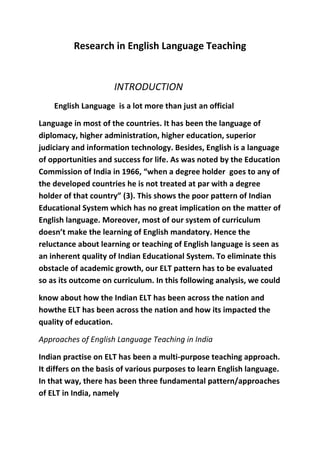 Research in English Language Teaching 
INTRODUCTION 
English Language is a lot more than just an official 
Language in most of the countries. It has been the language of 
diplomacy, higher administration, higher education, superior 
judiciary and information technology. Besides, English is a language 
of opportunities and success for life. As was noted by the Education 
Commission of India in 1966, “when a degree holder goes to any of 
the developed countries he is not treated at par with a degree 
holder of that country” (3). This shows the poor pattern of Indian 
Educational System which has no great implication on the matter of 
English language. Moreover, most of our system of curriculum 
doesn’t make the learning of English mandatory. Hence the 
reluctance about learning or teaching of English language is seen as 
an inherent quality of Indian Educational System. To eliminate this 
obstacle of academic growth, our ELT pattern has to be evaluated 
so as its outcome on curriculum. In this following analysis, we could 
know about how the Indian ELT has been across the nation and 
howthe ELT has been across the nation and how its impacted the 
quality of education. 
Approaches of English Language Teaching in India 
Indian practise on ELT has been a multi-purpose teaching approach. 
It differs on the basis of various purposes to learn English language. 
In that way, there has been three fundamental pattern/approaches 
of ELT in India, namely 
 