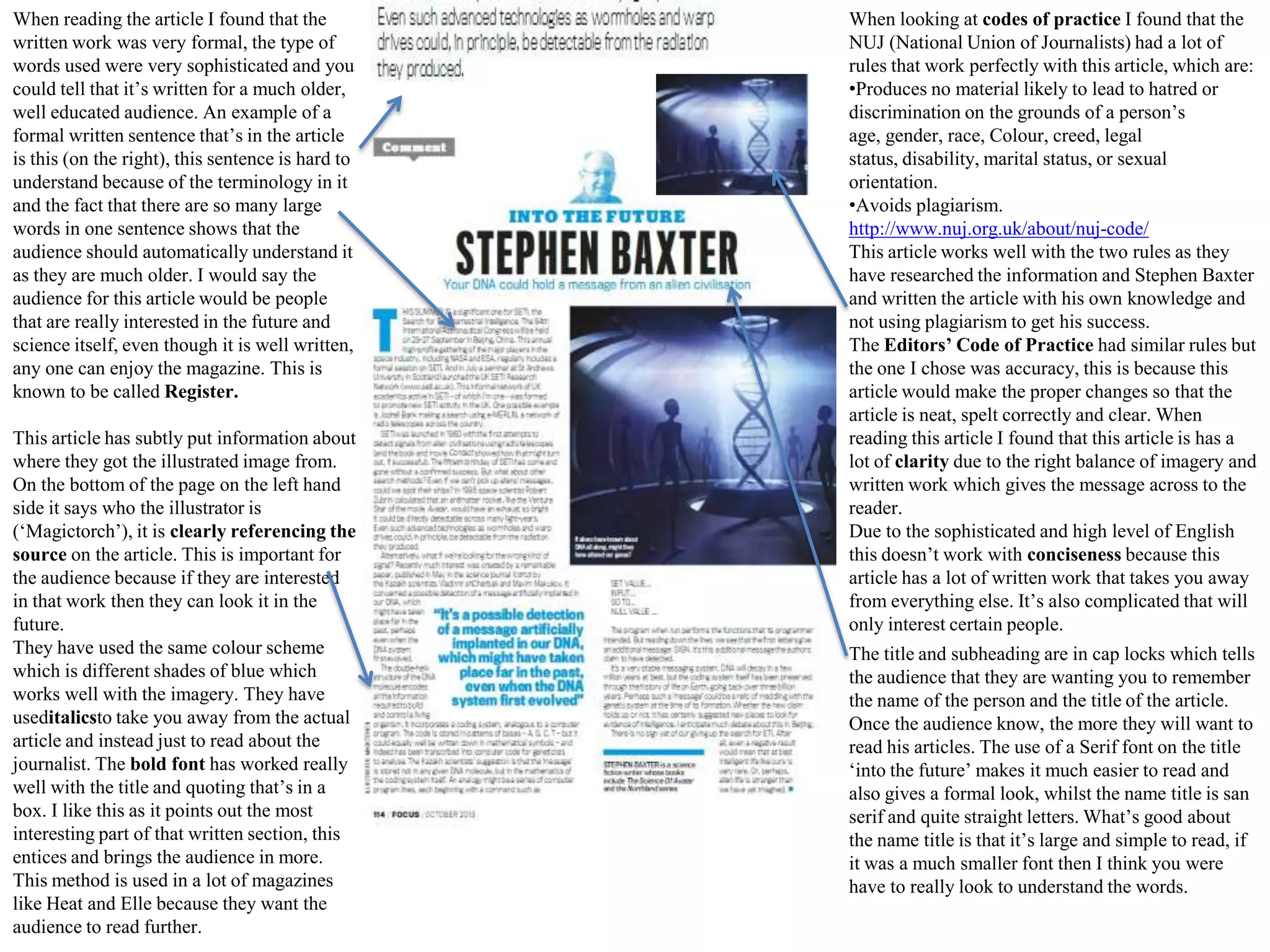 When reading the article I found that the
written work was very formal, the type of
words used were very sophisticated and you
could tell that it’s written for a much older,
well educated audience. An example of a
formal written sentence that’s in the article
is this (on the right), this sentence is hard to
understand because of the terminology in it
and the fact that there are so many large
words in one sentence shows that the
audience should automatically understand it
as they are much older. I would say the
audience for this article would be people
that are really interested in the future and
science itself, even though it is well written,
any one can enjoy the magazine. This is
known to be called Register.
This article has subtly put information about
where they got the illustrated image from.
On the bottom of the page on the left hand
side it says who the illustrator is
(‘Magictorch’), it is clearly referencing the
source on the article. This is important for
the audience because if they are interested
in that work then they can look it in the
future.
They have used the same colour scheme
which is different shades of blue which
works well with the imagery. They have
useditalicsto take you away from the actual
article and instead just to read about the
journalist. The bold font has worked really
well with the title and quoting that’s in a
box. I like this as it points out the most
interesting part of that written section, this
entices and brings the audience in more.
This method is used in a lot of magazines
like Heat and Elle because they want the
audience to read further.

When looking at codes of practice I found that the
NUJ (National Union of Journalists) had a lot of
rules that work perfectly with this article, which are:
•Produces no material likely to lead to hatred or
discrimination on the grounds of a person’s
age, gender, race, Colour, creed, legal
status, disability, marital status, or sexual
orientation.
•Avoids plagiarism.
http://www.nuj.org.uk/about/nuj-code/
This article works well with the two rules as they
have researched the information and Stephen Baxter
and written the article with his own knowledge and
not using plagiarism to get his success.
The Editors’ Code of Practice had similar rules but
the one I chose was accuracy, this is because this
article would make the proper changes so that the
article is neat, spelt correctly and clear. When
reading this article I found that this article is has a
lot of clarity due to the right balance of imagery and
written work which gives the message across to the
reader.
Due to the sophisticated and high level of English
this doesn’t work with conciseness because this
article has a lot of written work that takes you away
from everything else. It’s also complicated that will
only interest certain people.
The title and subheading are in cap locks which tells
the audience that they are wanting you to remember
the name of the person and the title of the article.
Once the audience know, the more they will want to
read his articles. The use of a Serif font on the title
‘into the future’ makes it much easier to read and
also gives a formal look, whilst the name title is san
serif and quite straight letters. What’s good about
the name title is that it’s large and simple to read, if
it was a much smaller font then I think you were
have to really look to understand the words.

 