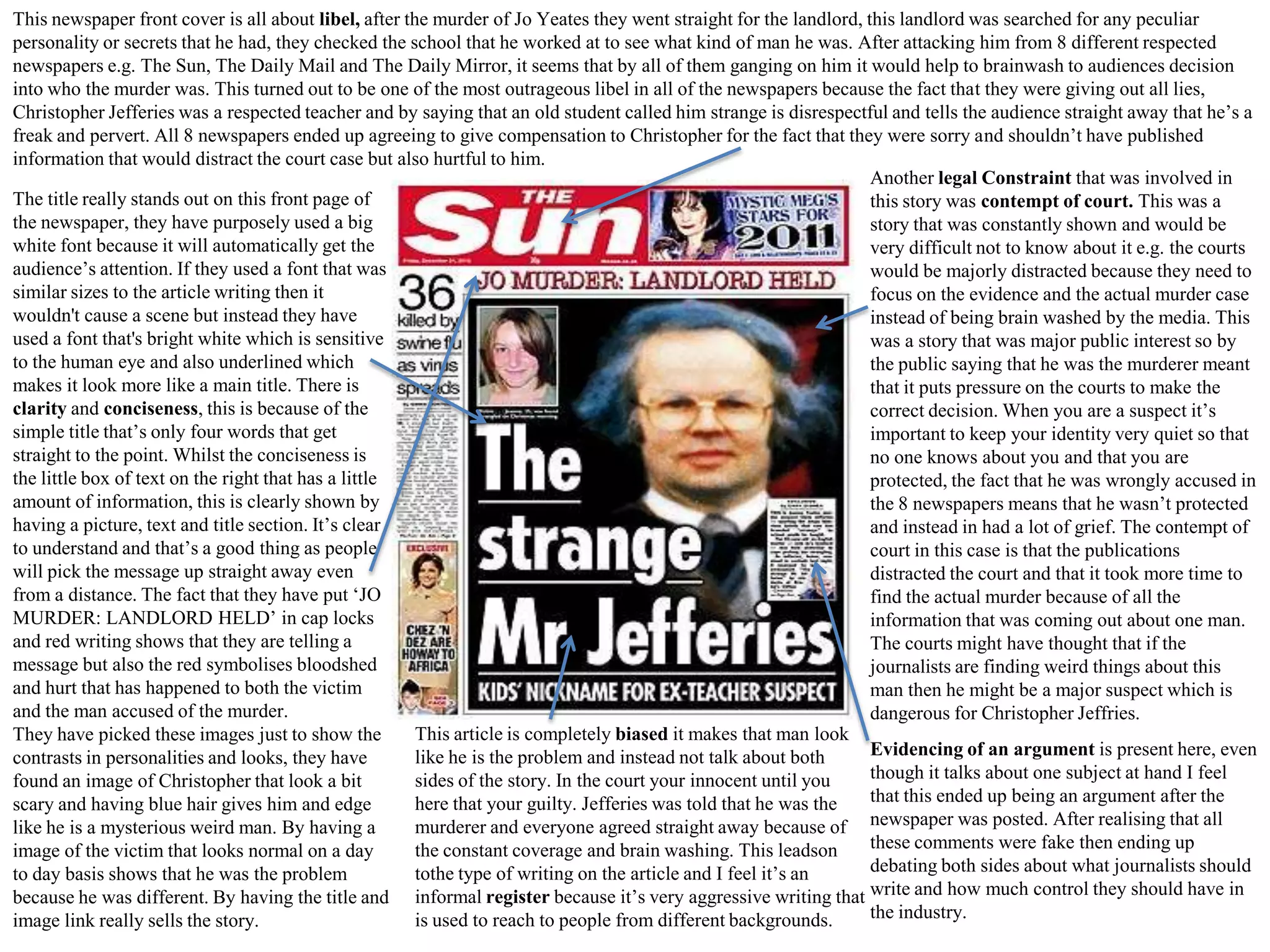 This newspaper front cover is all about libel, after the murder of Jo Yeates they went straight for the landlord, this landlord was searched for any peculiar
personality or secrets that he had, they checked the school that he worked at to see what kind of man he was. After attacking him from 8 different respected
newspapers e.g. The Sun, The Daily Mail and The Daily Mirror, it seems that by all of them ganging on him it would help to brainwash to audiences decision
into who the murder was. This turned out to be one of the most outrageous libel in all of the newspapers because the fact that they were giving out all lies,
Christopher Jefferies was a respected teacher and by saying that an old student called him strange is disrespectful and tells the audience straight away that he’s a
freak and pervert. All 8 newspapers ended up agreeing to give compensation to Christopher for the fact that they were sorry and shouldn’t have published
information that would distract the court case but also hurtful to him.
Another legal Constraint that was involved in
The title really stands out on this front page of
this story was contempt of court. This was a
the newspaper, they have purposely used a big
story that was constantly shown and would be
white font because it will automatically get the
very difficult not to know about it e.g. the courts
audience’s attention. If they used a font that was
would be majorly distracted because they need to
similar sizes to the article writing then it
focus on the evidence and the actual murder case
wouldn't cause a scene but instead they have
instead of being brain washed by the media. This
used a font that's bright white which is sensitive
was a story that was major public interest so by
to the human eye and also underlined which
the public saying that he was the murderer meant
makes it look more like a main title. There is
that it puts pressure on the courts to make the
clarity and conciseness, this is because of the
correct decision. When you are a suspect it’s
simple title that’s only four words that get
important to keep your identity very quiet so that
straight to the point. Whilst the conciseness is
no one knows about you and that you are
the little box of text on the right that has a little
protected, the fact that he was wrongly accused in
amount of information, this is clearly shown by
the 8 newspapers means that he wasn’t protected
having a picture, text and title section. It’s clear
and instead in had a lot of grief. The contempt of
to understand and that’s a good thing as people
court in this case is that the publications
will pick the message up straight away even
distracted the court and that it took more time to
from a distance. The fact that they have put ‘JO
find the actual murder because of all the
MURDER: LANDLORD HELD’ in cap locks
information that was coming out about one man.
and red writing shows that they are telling a
The courts might have thought that if the
message but also the red symbolises bloodshed
journalists are finding weird things about this
and hurt that has happened to both the victim
man then he might be a major suspect which is
and the man accused of the murder.
dangerous for Christopher Jeffries.
This article is completely biased it makes that man look
They have picked these images just to show the
Evidencing of an argument is present here, even
like he is the problem and instead not talk about both
contrasts in personalities and looks, they have
though it talks about one subject at hand I feel
sides of the story. In the court your innocent until you
found an image of Christopher that look a bit
that this ended up being an argument after the
here that your guilty. Jefferies was told that he was the
scary and having blue hair gives him and edge
murderer and everyone agreed straight away because of newspaper was posted. After realising that all
like he is a mysterious weird man. By having a
these comments were fake then ending up
the constant coverage and brain washing. This leadson
image of the victim that looks normal on a day
debating both sides about what journalists should
tothe type of writing on the article and I feel it’s an
to day basis shows that he was the problem
because he was different. By having the title and informal register because it’s very aggressive writing that write and how much control they should have in
the industry.
is used to reach to people from different backgrounds.
image link really sells the story.

 