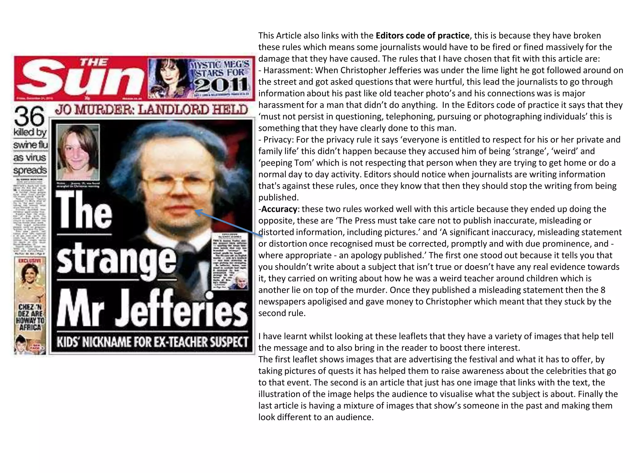 This Article also links with the Editors code of practice, this is because they have broken
these rules which means some journalists would have to be fired or fined massively for the
damage that they have caused. The rules that I have chosen that fit with this article are:
- Harassment: When Christopher Jefferies was under the lime light he got followed around on
the street and got asked questions that were hurtful, this lead the journalists to go through
information about his past like old teacher photo’s and his connections was is major
harassment for a man that didn’t do anything. In the Editors code of practice it says that they
‘must not persist in questioning, telephoning, pursuing or photographing individuals’ this is
something that they have clearly done to this man.
- Privacy: For the privacy rule it says ‘everyone is entitled to respect for his or her private and
family life’ this didn’t happen because they accused him of being ‘strange’, ‘weird’ and
‘peeping Tom’ which is not respecting that person when they are trying to get home or do a
normal day to day activity. Editors should notice when journalists are writing information
that's against these rules, once they know that then they should stop the writing from being
published.
-Accuracy: these two rules worked well with this article because they ended up doing the
opposite, these are ‘The Press must take care not to publish inaccurate, misleading or
distorted information, including pictures.’ and ‘A significant inaccuracy, misleading statement
or distortion once recognised must be corrected, promptly and with due prominence, and where appropriate - an apology published.’ The first one stood out because it tells you that
you shouldn’t write about a subject that isn’t true or doesn’t have any real evidence towards
it, they carried on writing about how he was a weird teacher around children which is
another lie on top of the murder. Once they published a misleading statement then the 8
newspapers apoligised and gave money to Christopher which meant that they stuck by the
second rule.
I have learnt whilst looking at these leaflets that they have a variety of images that help tell
the message and to also bring in the reader to boost there interest.
The first leaflet shows images that are advertising the festival and what it has to offer, by
taking pictures of quests it has helped them to raise awareness about the celebrities that go
to that event. The second is an article that just has one image that links with the text, the
illustration of the image helps the audience to visualise what the subject is about. Finally the
last article is having a mixture of images that show’s someone in the past and making them
look different to an audience.

 