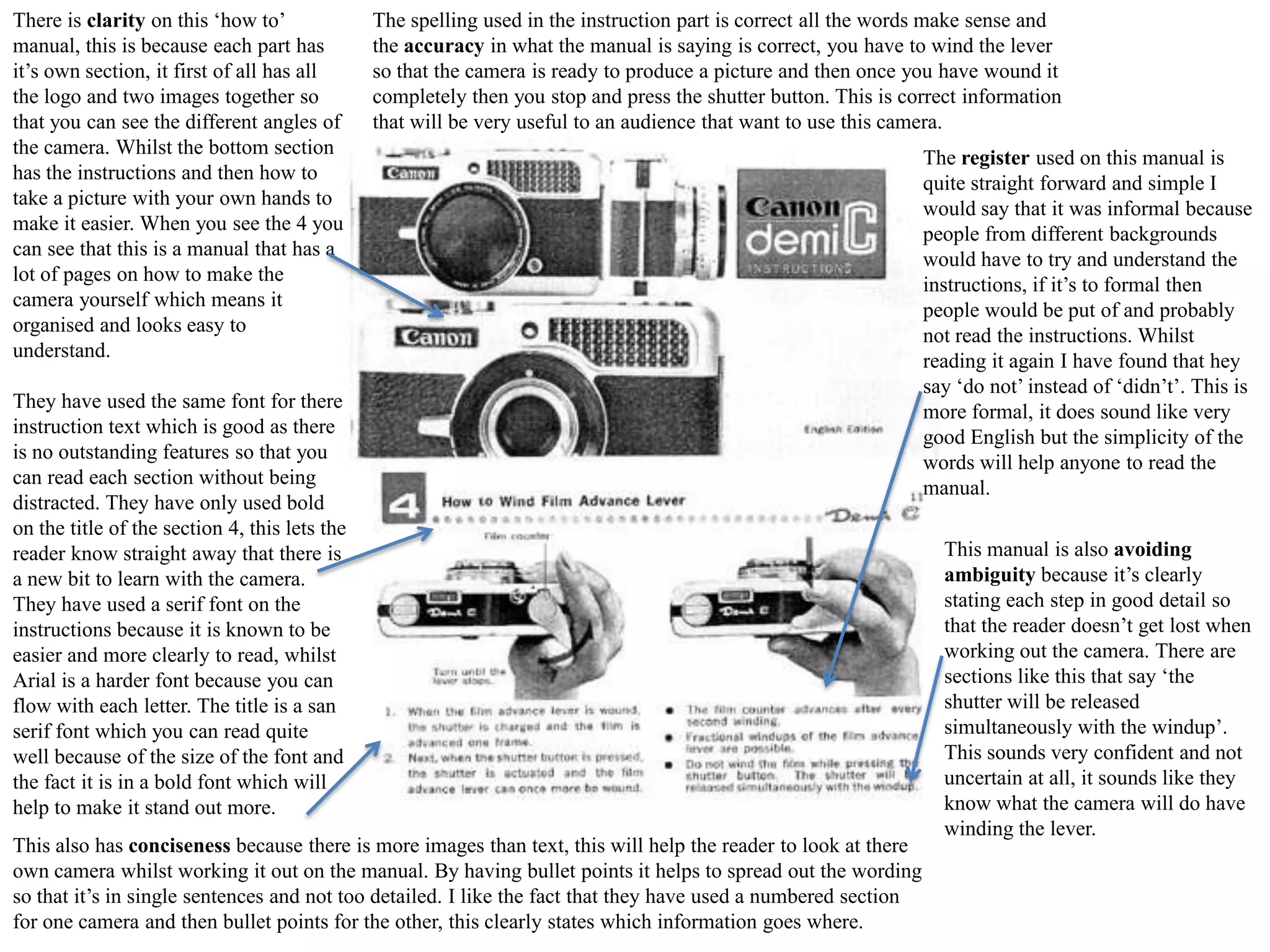 There is clarity on this ‘how to’
manual, this is because each part has
it’s own section, it first of all has all
the logo and two images together so
that you can see the different angles of
the camera. Whilst the bottom section
has the instructions and then how to
take a picture with your own hands to
make it easier. When you see the 4 you
can see that this is a manual that has a
lot of pages on how to make the
camera yourself which means it
organised and looks easy to
understand.

The spelling used in the instruction part is correct all the words make sense and
the accuracy in what the manual is saying is correct, you have to wind the lever
so that the camera is ready to produce a picture and then once you have wound it
completely then you stop and press the shutter button. This is correct information
that will be very useful to an audience that want to use this camera.

They have used the same font for there
instruction text which is good as there
is no outstanding features so that you
can read each section without being
distracted. They have only used bold
on the title of the section 4, this lets the
reader know straight away that there is
a new bit to learn with the camera.
They have used a serif font on the
instructions because it is known to be
easier and more clearly to read, whilst
Arial is a harder font because you can
flow with each letter. The title is a san
serif font which you can read quite
well because of the size of the font and
the fact it is in a bold font which will
help to make it stand out more.
This also has conciseness because there is more images than text, this will help the reader to look at there
own camera whilst working it out on the manual. By having bullet points it helps to spread out the wording
so that it’s in single sentences and not too detailed. I like the fact that they have used a numbered section
for one camera and then bullet points for the other, this clearly states which information goes where.

The register used on this manual is
quite straight forward and simple I
would say that it was informal because
people from different backgrounds
would have to try and understand the
instructions, if it’s to formal then
people would be put of and probably
not read the instructions. Whilst
reading it again I have found that hey
say ‘do not’ instead of ‘didn’t’. This is
more formal, it does sound like very
good English but the simplicity of the
words will help anyone to read the
manual.
This manual is also avoiding
ambiguity because it’s clearly
stating each step in good detail so
that the reader doesn’t get lost when
working out the camera. There are
sections like this that say ‘the
shutter will be released
simultaneously with the windup’.
This sounds very confident and not
uncertain at all, it sounds like they
know what the camera will do have
winding the lever.

 