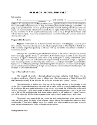RESEARCH INFORMATION SHEET
Introduction
I am __________________________________ and currently on __________________ at
______________________________(institution) in _____________________________________
(address). We are doing research on Pityriasis Versicolor, a type of skin disease, which is very common in
this country and to compare two types of drugs for treatment; Ketoconazole and Virgin Coconut Oil. I am
going to give you information and invite you to be part of this research. Before you decide, you can talk to
anyone you feelcomfortable with about the research,that can explain further about your query. There may
be some words that you do not understand. Please ask me to stop as we go through the information and I
will take time to explain. If you have questions later, you can ask them of me, the associate doctor or my
other research staff.
Purpose of the Research
Pityriasis Versicolor is one of the most common skin disease in the Philippines caused by yeast
that is normally lives in skin of every person, but if it grows progressively in different parts of the body due
to hot and humid temperature specifically to individual with oily skin and has weak immune system then it
leads to skin problem.
The drugs that is considerably prescribed to treat this type of skin disease is ketoconazole, a cream
form which apply topically directly to affected area. Ketoconazole drug is available in any drug store
however, it is expensive that mostly cannot afford to buy it and opt not to comply for treatment. On the
other hand, Virgin Coconut Oil has been known to respond positively to individuals using it as supplement
and is much cheaper and accessible mostly at the mall or store. According to Elmore (2014) coconut oil has
been used as an antibacterial, antifungal, and antiviral agent for skin diseases. The reason we are doing this
research is to determine the efficiency of virgin coconut oil in the outcome of treatment and compare with
the effect of ketoconazole treatment.
Type of Research Intervention
This research will involve a thorough clinical assessment including health history prior to
the clinical application of topical cream to affected skin either ketoconazole or Virgin Coconut Oil
(VCO) as to pre-qualify in the selection for study and treatment of Pityriasis Versicolor.
The selected drugs be applied twice daily, once in the morning and once in the afternoon for two
weeks. After every week of treatment,assessment will be conducted by the research associate taking photo
of the affected skin area, make documentation and also get skin sample for KOH test by the Licensed
Medical Technologist. Taking a skin sample is painless and non- invasive procedure. The KOH test is one
type of skin test that would determine if the person is either negative or still positive of Pityriasis Versicolor
and will be conducting KOH test three times during the entire research period to every participants.
The research associates will visit and examine the participants three times for the entire period of
study, excluding during the signing of the informed consent with the Parent/Guardian, orientation phase
and discussion of the researchfindings, unless there is highly need to interact with the participant in regards
to the outcome of treatment for further evaluation and intervention.
Participant Selection
 