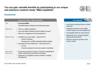 You can gain valuable benefits by participating in our unique
and extensive research study “M&A Capability”

Introduction

                          Research Project “M&A Capability”                                     Your Benefits

 Title                • Corporate M&A –
                                                                                    • Learn about success factors of serial
                         Capability Maturity Model and Empirical Analysis             acquirers
 Objectives           • What is an M&A capability?                                  • Evaluate the fitness of your M&A
                                                                                      function based on sound diagnostics
                      • How does M&A capability influence M&A success?
                      • What are management recommendations?                        • Get tangible ideas for improvement
                                                                                    • Benchmark your company against
 Methodology          • Qualitative pre-study (May – August 2010)                     leading serial acquirers
                             - Expert interviews                                    • Read an exclusive preview of the
                             - Development of M&A Capability Maturity Model           study’s results
                      • Quantitative study (September – November 2010)
                             - Survey
                             - Empirical analysis (structural equation modelling)

 Theoretical          • Empirical grounding for theory of dynamic capabilities to
 Relevance              explain sustainable competitive advantage
                      • Application of capability maturity models in strategic
                        management



© 2010 Moritz Kübel. All rights reserved.                                                                            Seite 1
 