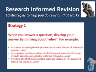 Research Informed Revision
10 strategies to help you do revision that works
Strategy 1
When you answer a question, develop your
answer by thinking about ‘why?’ For example:
• In science, increasing the temperature can increase the rate of a chemical
reaction….why?
• In geography, the leisure industry in British seaside towns like Porthcawl
in South Wales has deteriorated in the last 4 decades….why?
• In history, the 1929 American stock exchange collapsed. This supported
Hitler’s rise to power….why?
 