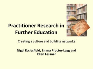 Practitioner Research in
Further Education
Creating a culture and building networks
Nigel Ecclesfield, Emma Procter-Legg and
Ellen Lessner
 