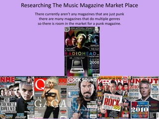 Researching The Music Magazine Market Place
There currently aren’t any magazines that are just punk
there are many magazines that do multiple genres
so there is room in the market for a punk magazine.

 