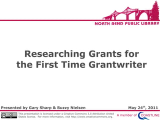 Researching Grants for
       the First Time Grantwriter



Presented by Gary Sharp & Buzzy Nielsen                                                       May 24th, 2011
        This presentation is licensed under a Creative Commons 3.0 Attribution United
        States license. For more information, visit http://www.creativecommons.org.
                                                                                        A member of
 