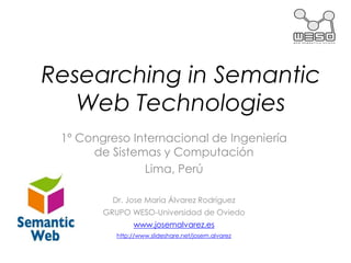 Researching in Semantic
   Web Technologies
 1º Congreso Internacional de Ingeniería
      de Sistemas y Computación
               Lima, Perú

          Dr. Jose María Álvarez Rodríguez
        GRUPO WESO-Universidad de Oviedo
                www.josemalvarez.es
           http://www.slideshare.net/josem.alvarez
 
