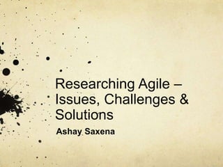 Researching Agile –
Issues, Challenges &
Solutions
Ashay Saxena
 