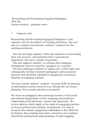 Researching and Developing Engaging Pedagogies
2018 2H
Action research – guidance notes
1 Capstone unit
Researching and Developing Engaging Pedagogies is the
capstone unit for the Master of Teaching (Primary). The core
aim is to enhance and measure students’ readiness for the
teaching profession.
· The unit develops students’ skills and expertise in researching
their own practice, and facilitates their ‘researcherly’
disposition. (become a teacher-researcher)
· The unit supports students’ in refining their pedagogy
throughsuch reflective practice. (progress as a teacher)
· The unit challenges students to inquire into, reflect upon and
subsequently develop classroom pedagogies and assessment
practices that facilitate substantive engagement in learning.
(become an engaging teacher)
The unit extends students’ students’ research skills by drawing
on participatory action research (e.g. through the use of peer
planning, focus groups and peer assessment).
We focus on pedagogies that encourage learners of all social
and cultural backgrounds to have engaging and productive
relationships with education, schools and classrooms. We
review theories which apply to the study of engaging practices
in diverse professional contexts. In particular, we look at
research into student engagement undertaken in the UWS Fair
Go Project. Key readings have been selected to give students
theoretical and practical understandings of what engaging
 
