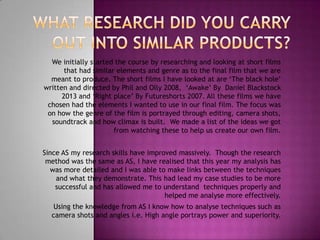 We initially started the course by researching and looking at short films
that had similar elements and genre as to the final film that we are
meant to produce. The short films I have looked at are ‘The black hole’
written and directed by Phil and Olly 2008, ‘Awake’ By Daniel Blackstock
2013 and ‘Right place’ By Futureshorts 2007. All these films we have
chosen had the elements I wanted to use in our final film. The focus was
on how the genre of the film is portrayed through editing, camera shots,
soundtrack and how climax is built. We made a list of the ideas we got
from watching these to help us create our own film.
Since AS my research skills have improved massively. Though the research
method was the same as AS, I have realised that this year my analysis has
was more detailed and I was able to make links between the techniques
and what they demonstrate. This had lead my case studies to be more
successful and has allowed me to understand techniques properly and
helped me analyse more effectively.
Using the knowledge from AS I know how to analyse techniques such as
camera shots and angles i.e. High angle portrays power and superiority.

 