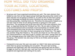 

My group and I have organised everything very well. The main element that
helped us was that we had regular group meetings discussing what needs to be
done and how we are going to achieve it. As well as this we also had a group
chat on Whatsapp including the actors therefore we were always in contact
and discussing idea, meeting times etc. Therefore the discussions helped us to
not lose track of what we are doing and keep us going all in the same
directions. The storyboard and script also was one of the main elements that
kept us organised during the filming of our film. We are able to follow the
script and storyboard and successfully record everything we needed. Other
than storyboard and script we also has a shortlist of the scenes we will do.
These was listed in the order of what was going to be filmed first. This again
was another thing that helped us. The actors we chose for our film were all
our friend therefore it was easy to get in contact with them, having them also
on the whatsapp group chat made them feel like they were actually part of
the group. The location was also easy to find as we kindly used our group
members house.



Compared to last year this year was easier as I didn’t feel alone and always
knew that my group was helping me out aswell. This year due to being
prepared and organised I felt that everything was going well and we didn’t
struggle as much as I did last year. Last year was a bit tough due to not being
prepared and organised and rushing all my work.

 