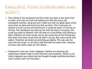 

The making of the storyboard and the script was done at the same time
to allow us to stay on track and making sure that the script and
storyboard matches. My group and I made sure that we speak about every
scene that we done and every line that we done. This is because we
wanted it to be correct and matching so it would be easier on the day of
filming. The storyboard was done by me with the help of my group, the
script was done by Solomon with the help of us and Kishan was helping us
both. Problems we came across was on the actual day of the filming was
that there was many scenes that we didn’t use but also many scenes that
added. Therefore we ended up switching up slightly. This was also the
case with the script, as we had to add and take out some lines. However
we knew that these made our film better.



Compared to last year music magazine I believe our planning and
organising in detail made it more effective and successful. Where as my
music magazine was rushed and not thought through carefully therefore I
wasn’t please with my final piece.

 