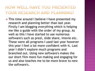 

This time around I believe I have presented my
research and planning better than last year.
Firstly I am blogging everything which is helping
me like a guide with the order of my group. As
well as this I have started to use numerous
software's such as prezi, slide share, imovie etc.
These were all programs I used last year however
this year I feel a lot more confident with it. Last
year I didn’t explore much programs and
branched out. Using new software's makes the
our short film more fun making and engaging for
us and also teaches me to be more brave to new
the software's.

 