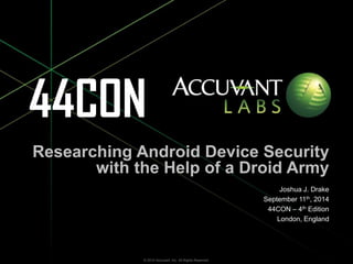 Researching Android Device Security 
with the Help of a Droid Army 
Joshua J. Drake 
September 11th, 2014 
44CON – 4th Edition 
London, England 
Researching Android Device Security with the Help of a Droid Army – 44CON - 4th Edition – Joshua J. Drake – © 2014 Accuvant, © 2014 Accuvant, Inc. All Rights Reserved. Inc. All Rights Reserved. 
 