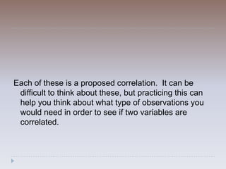 Each of these is a proposed correlation. It can be
 difficult to think about these, but practicing this can
 help you think about what type of observations you
 would need in order to see if two variables are
 correlated.
 