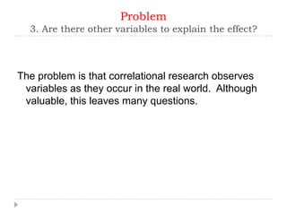 Problem
  3. Are there other variables to explain the effect?



The problem is that correlational research observes
 variables as they occur in the real world. Although
 valuable, this leaves many questions.
 