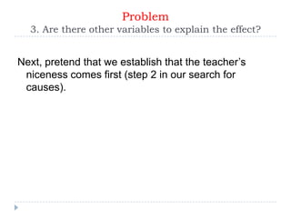 Problem
  3. Are there other variables to explain the effect?


Next, pretend that we establish that the teacher’s
 niceness comes first (step 2 in our search for
 causes).
 