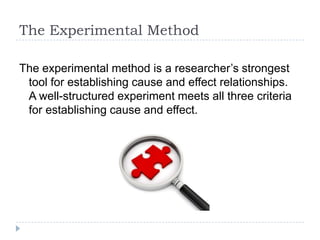 The Experimental Method

The experimental method is a researcher’s strongest
 tool for establishing cause and effect relationships.
 A well-structured experiment meets all three criteria
 for establishing cause and effect.
 