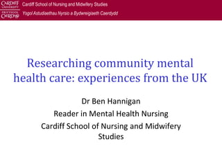 Cardiff School of Nursing and Midwifery Studies
 Ysgol Astudiaethau Nyrsio a Bydwreigiaeth Caerdydd




  Researching community mental
health care: experiences from the UK
                       Dr Ben Hannigan
              Reader in Mental Health Nursing
           Cardiff School of Nursing and Midwifery
                            Studies
 