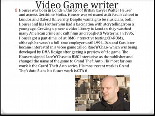 Video Game writer0 Houser was born in London, the Son of British lawyer Walter Houser
and actress Geraldine Moffat. Houser was educated at St Paul's School in
London and Oxford University.Despite wanting to be musicians, both
Houser and his brother Sam had a fascination with storytelling from a
young age. Growing up near a video library in London, they watched
many American crime and cult films and Spaghetti Westerns. In 1995,
Houser got a part-time job at BMG Interactive testing CD-ROMs,
although he wasn't a full-time employer until 1996. Dan and Sam later
became interested in a video game called Race'n'Chase which was being
developed by DMA Design after getting a preview of the game. The
Housers signed Race'n'Chase to BMG Interactive as the publisher and
changed the name of the game to Grand Theft Auto. His most famous
work is the Grand Theft Auto series. His most recent work is Grand
Theft Auto 5 and his future work is GTA 6
 
