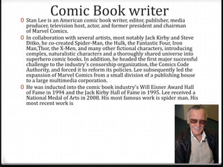 Comic Book writer0 Stan Lee is an American comic book writer, editor, publisher, media
producer, television host, actor, and former president and chairman
of Marvel Comics.
0 In collaboration with several artists, most notably Jack Kirby and Steve
Ditko, he co-created Spider-Man, the Hulk, the Fantastic Four, Iron
Man,Thor, the X-Men, and many other fictional characters, introducing
complex, naturalistic characters and a thoroughly shared universe into
superhero comic books. In addition, he headed the first major successful
challenge to the industry's censorship organization, the Comics Code
Authority, and forced it to reform its policies. Lee subsequently led the
expansion of Marvel Comics from a small division of a publishing house
to a large multimedia corporation.
0 He was inducted into the comic book industry's Will Eisner Award Hall
of Fame in 1994 and the Jack Kirby Hall of Fame in 1995. Lee received a
National Medal of Arts in 2008. His most famous work is spider man. His
most recent work is
 